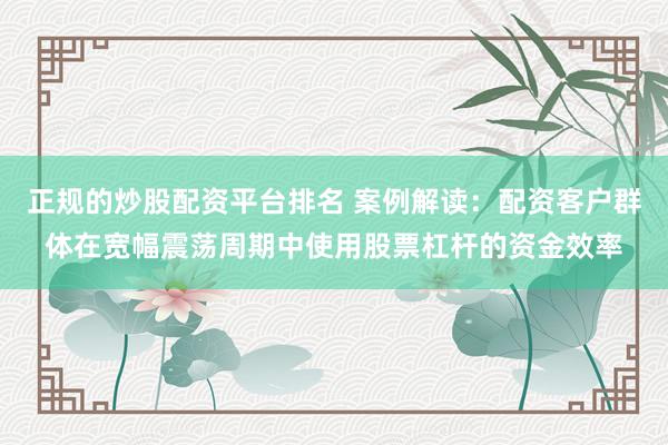 正规的炒股配资平台排名 案例解读：配资客户群体在宽幅震荡周期中使用股票杠杆的资金效率