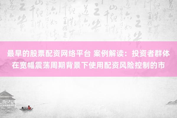 最早的股票配资网络平台 案例解读：投资者群体在宽幅震荡周期背景下使用配资风险控制的市