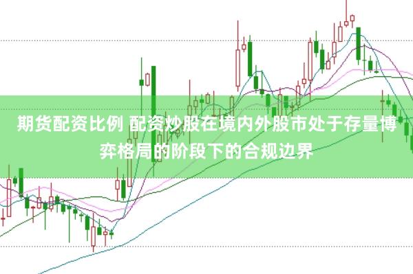 期货配资比例 配资炒股在境内外股市处于存量博弈格局的阶段下的合规边界