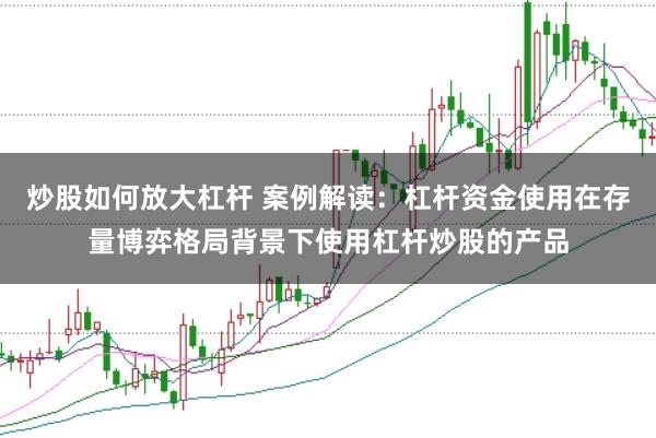 炒股如何放大杠杆 案例解读：杠杆资金使用在存量博弈格局背景下使用杠杆炒股的产品