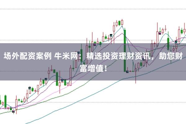 场外配资案例 牛米网：精选投资理财资讯，助您财富增值！
