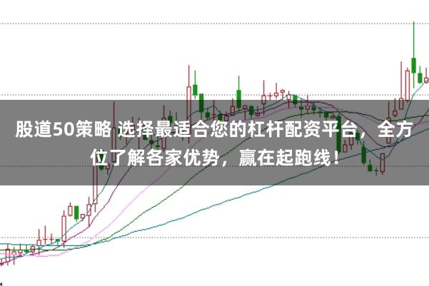 股道50策略 选择最适合您的杠杆配资平台，全方位了解各家优势，赢在起跑线！
