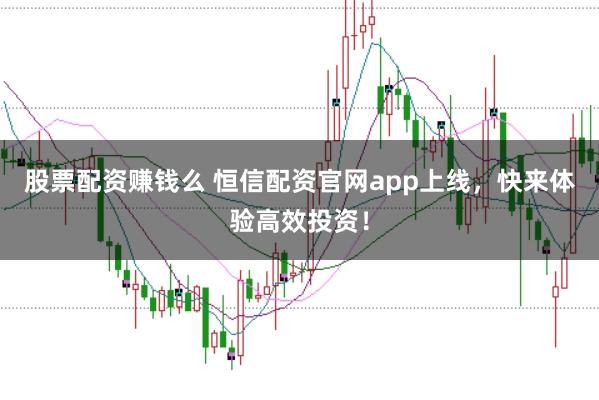 股票配资赚钱么 恒信配资官网app上线，快来体验高效投资！