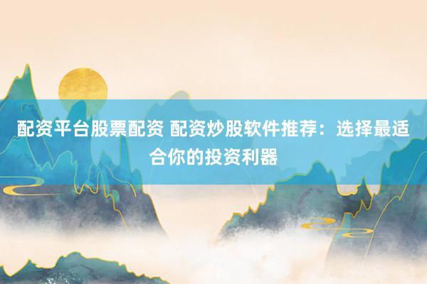 配资平台股票配资 配资炒股软件推荐：选择最适合你的投资利器