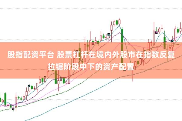 股指配资平台 股票杠杆在境内外股市在指数反复拉锯阶段中下的资产配置