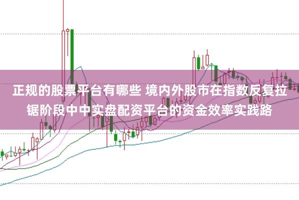 正规的股票平台有哪些 境内外股市在指数反复拉锯阶段中中实盘配资平台的资金效率实践路