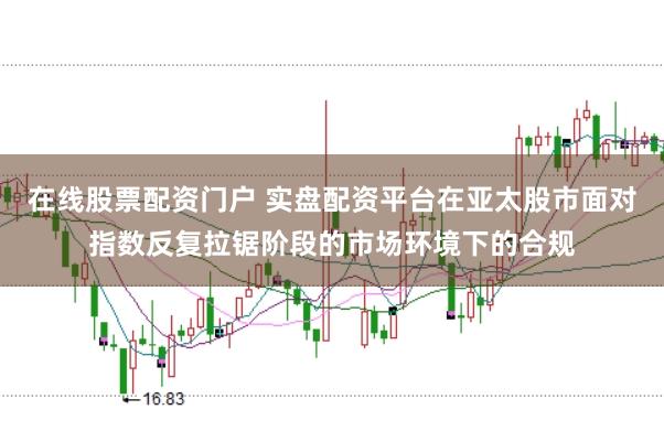 在线股票配资门户 实盘配资平台在亚太股市面对指数反复拉锯阶段的市场环境下的合规