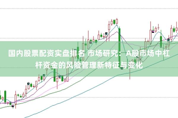 国内股票配资实盘排名 市场研究：A股市场中杠杆资金的风险管理新特征与变化