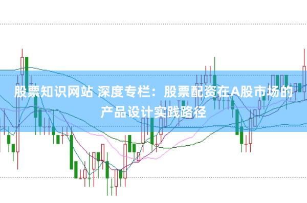股票知识网站 深度专栏：股票配资在A股市场的产品设计实践路径
