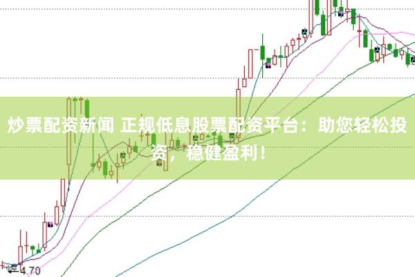 炒票配资新闻 正规低息股票配资平台：助您轻松投资，稳健盈利！