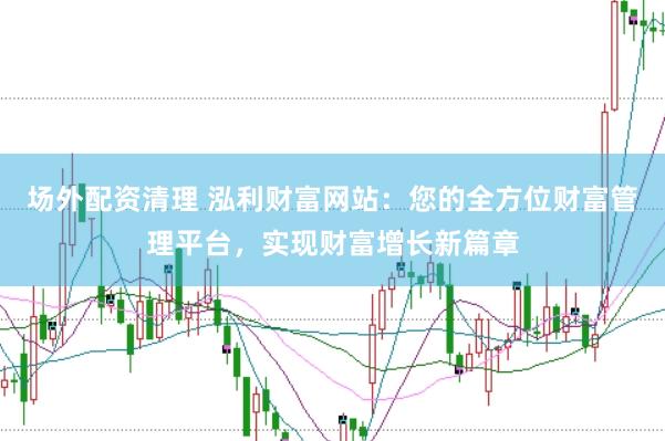 场外配资清理 泓利财富网站：您的全方位财富管理平台，实现财富增长新篇章